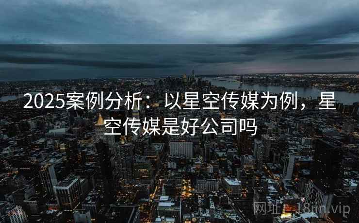 2025案例分析：以星空传媒为例，星空传媒是好公司吗