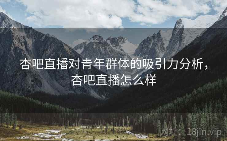 杏吧直播对青年群体的吸引力分析，杏吧直播怎么样