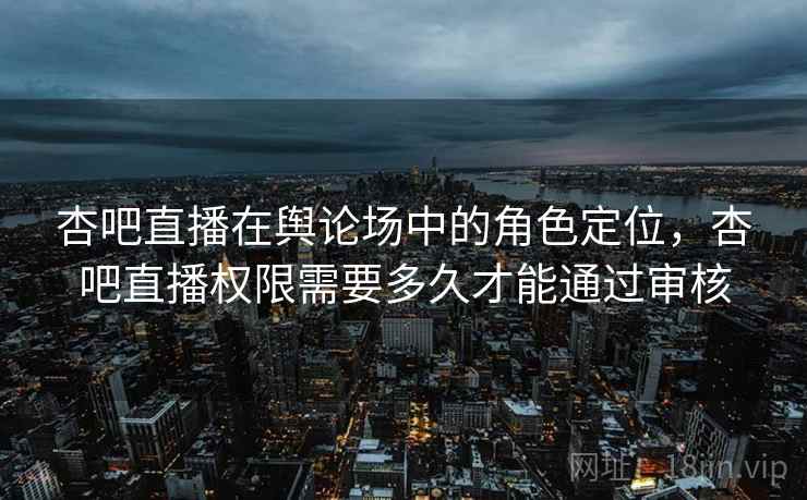 杏吧直播在舆论场中的角色定位，杏吧直播权限需要多久才能通过审核
