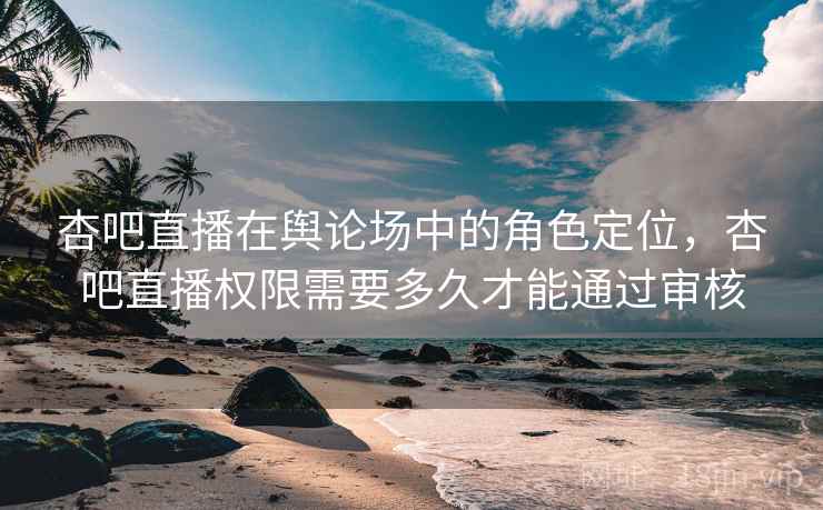 杏吧直播在舆论场中的角色定位，杏吧直播权限需要多久才能通过审核