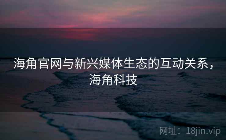 海角官网与新兴媒体生态的互动关系，海角科技