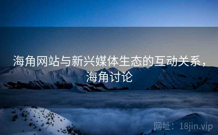海角网站与新兴媒体生态的互动关系，海角讨论