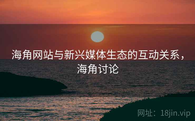 海角网站与新兴媒体生态的互动关系，海角讨论