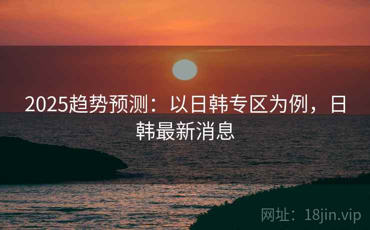 2025趋势预测：以日韩专区为例，日韩最新消息