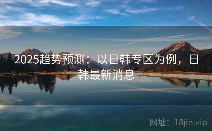 2025趋势预测：以日韩专区为例，日韩最新消息