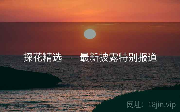 探花精选——最新披露特别报道