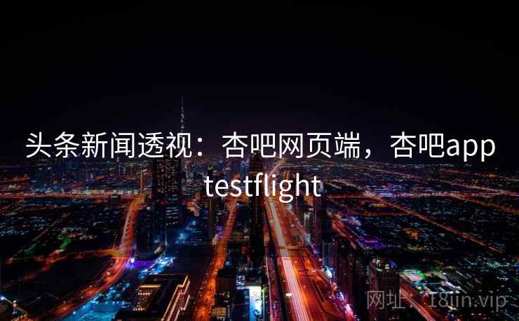 头条新闻透视：杏吧网页端，杏吧app testflight