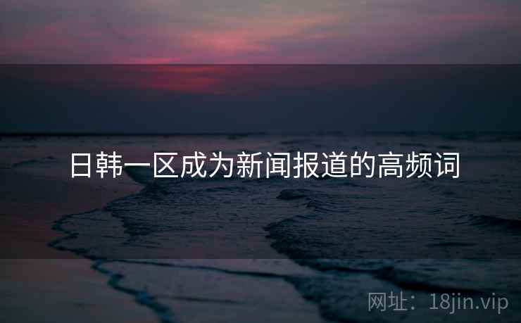 日韩一区成为新闻报道的高频词