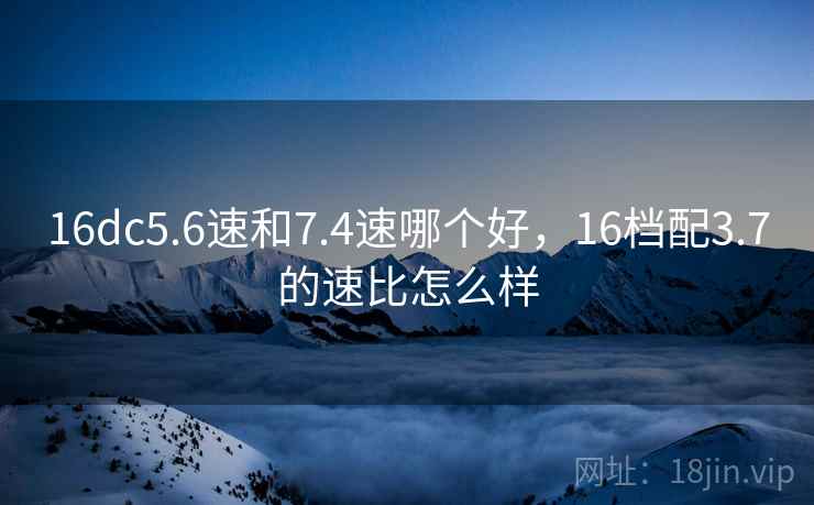 16dc5.6速和7.4速哪个好，16档配3.7的速比怎么样