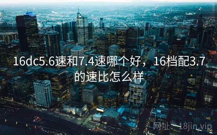 16dc5.6速和7.4速哪个好，16档配3.7的速比怎么样