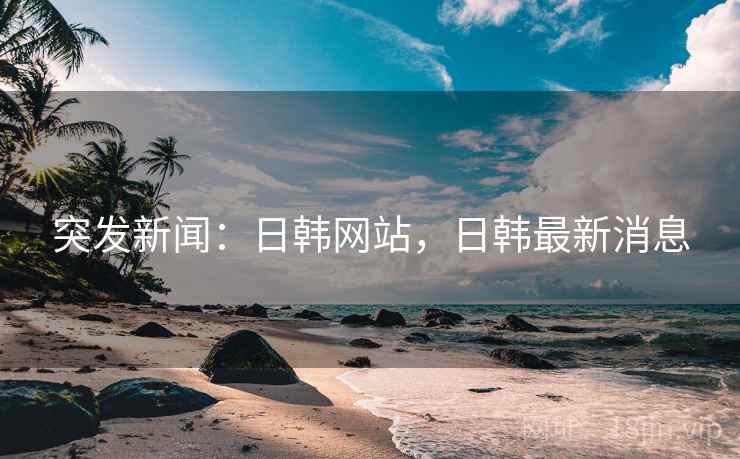 突发新闻：日韩网站，日韩最新消息