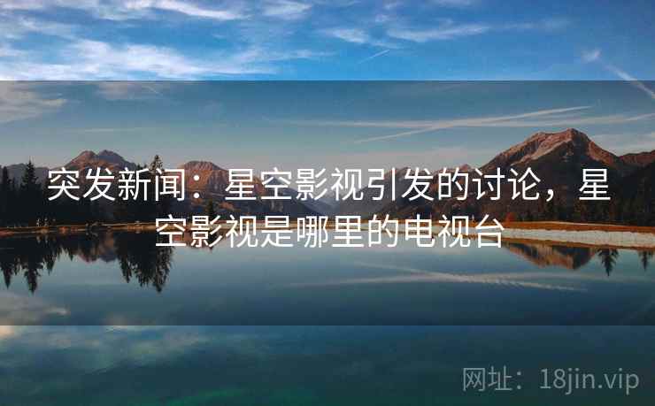 突发新闻：星空影视引发的讨论，星空影视是哪里的电视台
