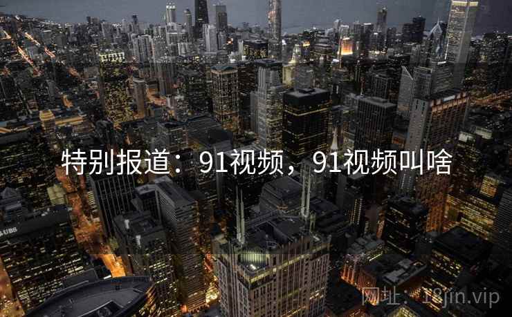 特别报道：91视频，91视频叫啥